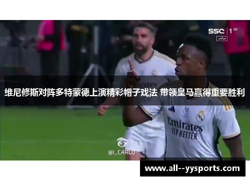 维尼修斯对阵多特蒙德上演精彩帽子戏法 带领皇马赢得重要胜利