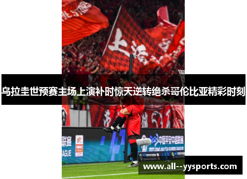 乌拉圭世预赛主场上演补时惊天逆转绝杀哥伦比亚精彩时刻
